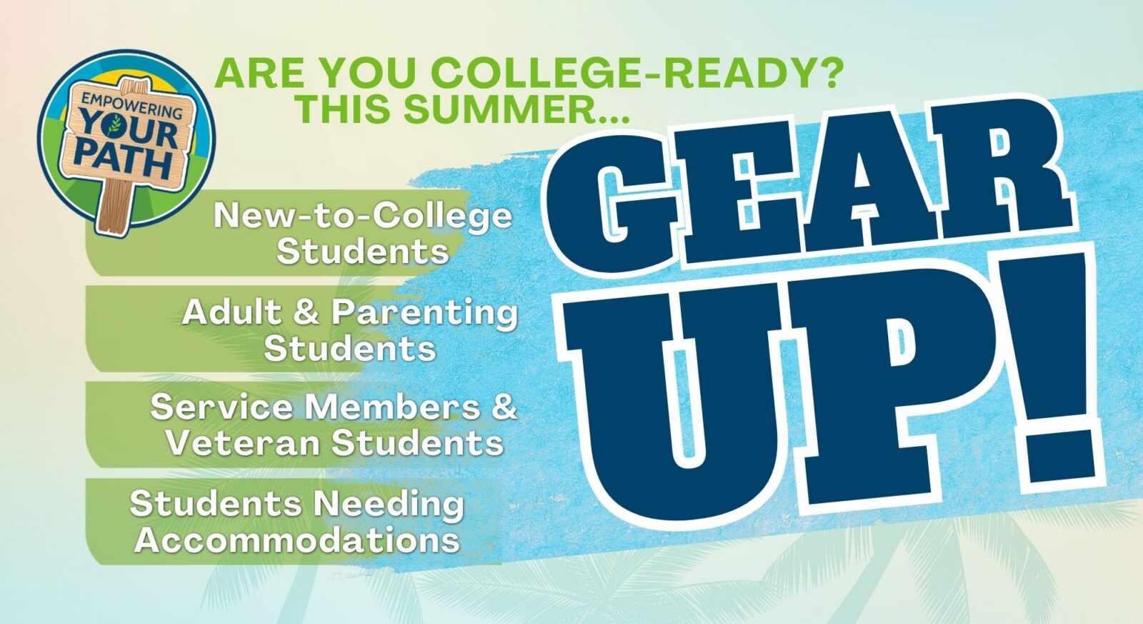 Colorful promotional graphic for a summer college readiness program titled “Gear Up!” with large bold blue text on the right. At the top, green text reads “Are you college-ready? This summer…” On the left, a circular logo shows a wooden sign with the words “Empowering Your Path.” Below the heading, a list highlights target groups: “New-to-College Students,” “Adult & Parenting Students,” “Service Members & Veteran Students,” and “Students Needing Accommodations.” The background features soft gradients of green and blue with subtle palm leaf textures.